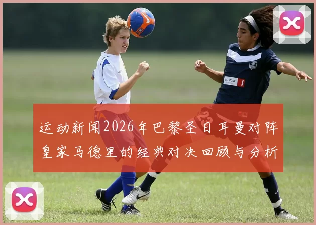 运动新闻2026年巴黎圣日耳曼对阵皇家马德里的经典对决回顾与分析