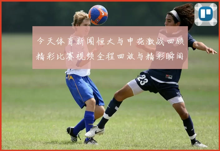 今天体育新闻恒大与申花激战回顾精彩比赛视频全程回放与精彩瞬间分享