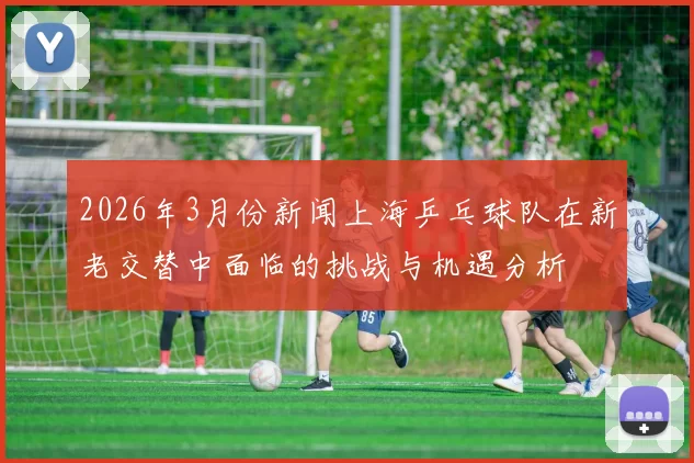 2026年3月份新闻上海乒乓球队在新老交替中面临的挑战与机遇分析