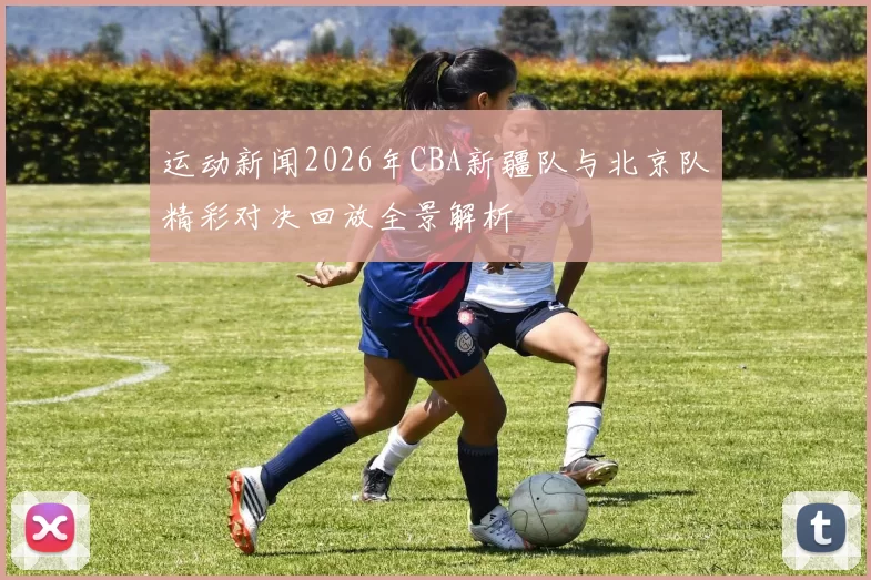 运动新闻2026年CBA新疆队与北京队精彩对决回放全景解析