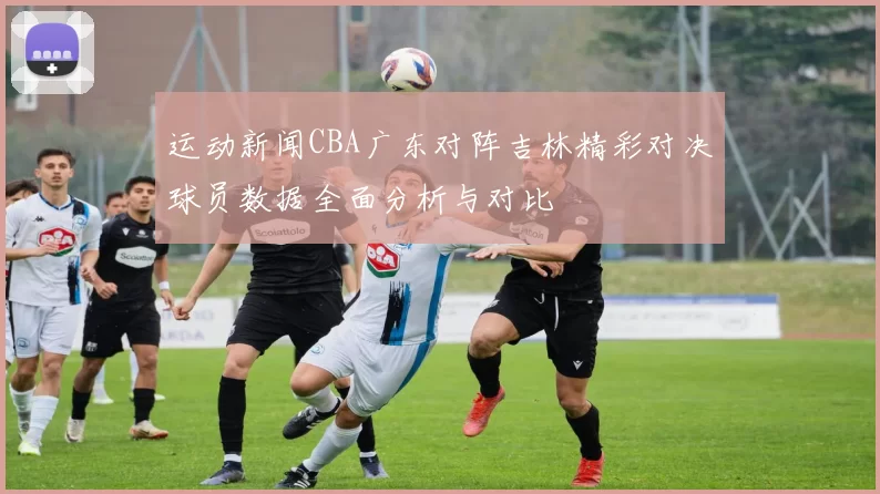 运动新闻CBA广东对阵吉林精彩对决球员数据全面分析与对比